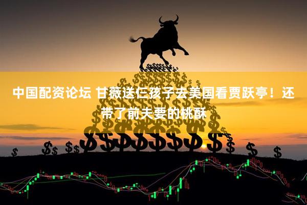 中国配资论坛 甘薇送仨孩子去美国看贾跃亭！还带了前夫要的桃酥
