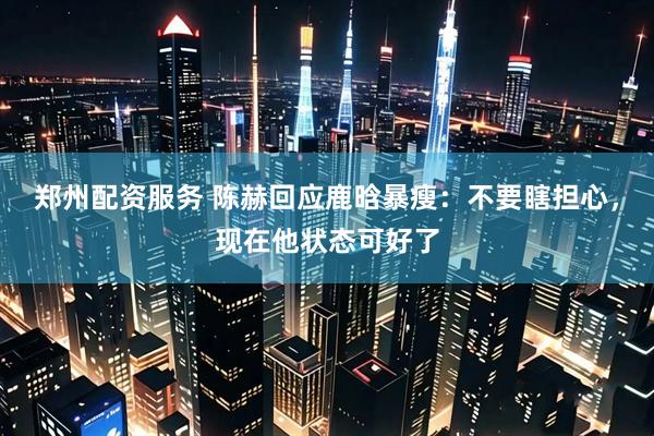 郑州配资服务 陈赫回应鹿晗暴瘦：不要瞎担心，现在他状态可好了