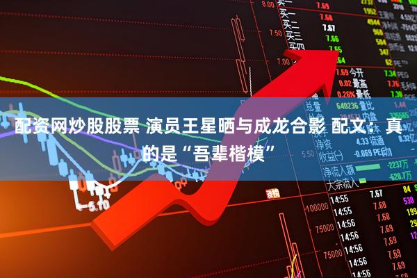 配资网炒股股票 演员王星晒与成龙合影 配文：真的是“吾辈楷模”
