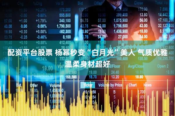 配资平台股票 杨幂秒变“白月光”美人 气质优雅温柔身材超好
