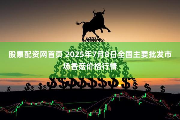 股票配资网首页 2025年7月8日全国主要批发市场香菇价格行情