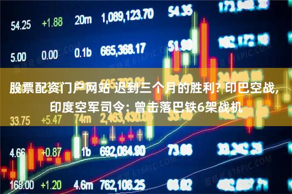 股票配资门户网站 迟到三个月的胜利? 印巴空战, 印度空军司令: 曾击落巴铁6架战机