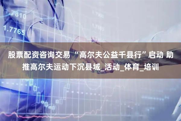股票配资咨询交易 “高尔夫公益千县行”启动 助推高尔夫运动下沉县域_活动_体育_培训