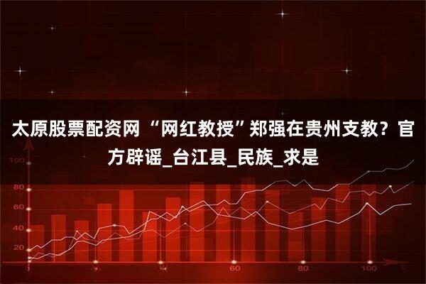 太原股票配资网 “网红教授”郑强在贵州支教？官方辟谣_台江县_民族_求是