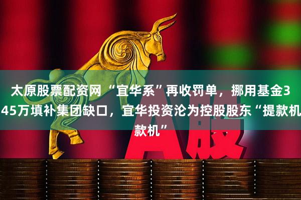 太原股票配资网 “宜华系”再收罚单，挪用基金3145万填补集团缺口，宜华投资沦为控股股东“提款机”