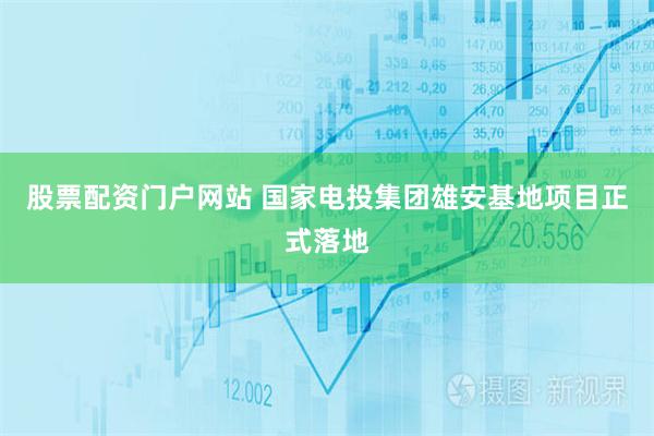 股票配资门户网站 国家电投集团雄安基地项目正式落地