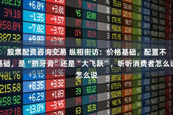 股票配资咨询交易 纵相街访：价格基础，配置不基础，是“挤牙膏”还是“大飞跃”，听听消费者怎么说