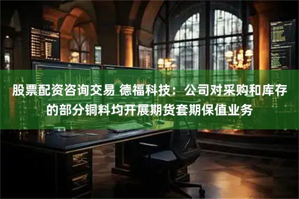 股票配资咨询交易 德福科技：公司对采购和库存的部分铜料均开展期货套期保值业务