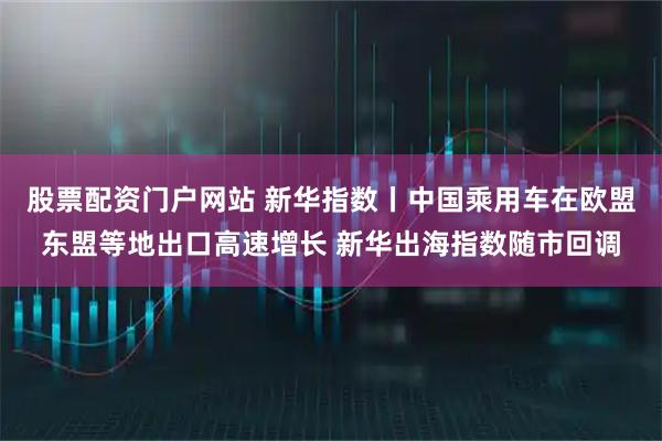 股票配资门户网站 新华指数丨中国乘用车在欧盟东盟等地出口高速增长 新华出海指数随市回调