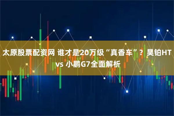 太原股票配资网 谁才是20万级“真香车”？昊铂HT vs 小鹏G7全面解析