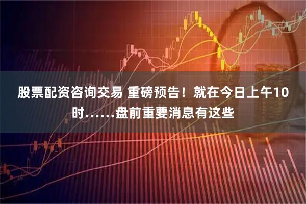 股票配资咨询交易 重磅预告！就在今日上午10时……盘前重要消息有这些