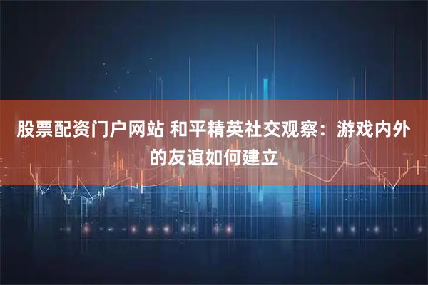 股票配资门户网站 和平精英社交观察：游戏内外的友谊如何建立