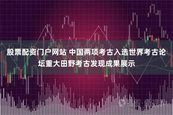 股票配资门户网站 中国两项考古入选世界考古论坛重大田野考古发现成果展示